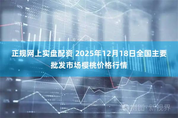 正规网上实盘配资 2025年12月18日全国主要批发市场樱桃价格行情