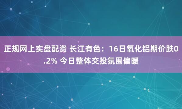 正规网上实盘配资 长江有色：16日氧化铝期价跌0.2% 今日整体交投氛围偏暖
