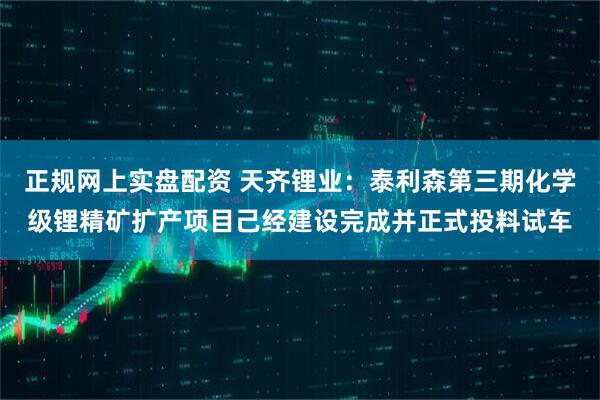 正规网上实盘配资 天齐锂业:泰利森第三期化学级锂精矿扩产项目己经建设完成并正式投料试车
