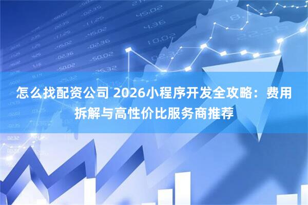 怎么找配资公司 2026小程序开发全攻略：费用拆解与高性价比服务商推荐