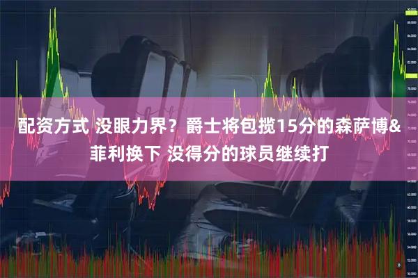 配资方式 没眼力界？爵士将包揽15分的森萨博&菲利换下 没得分的球员继续打