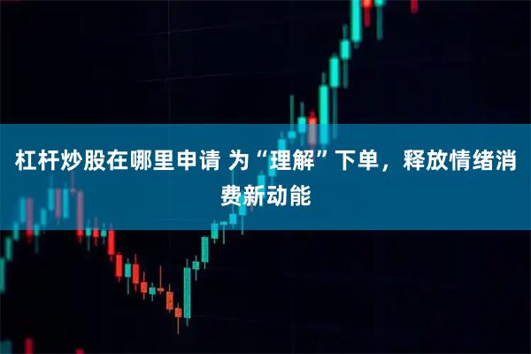 杠杆炒股在哪里申请 为“理解”下单，释放情绪消费新动能