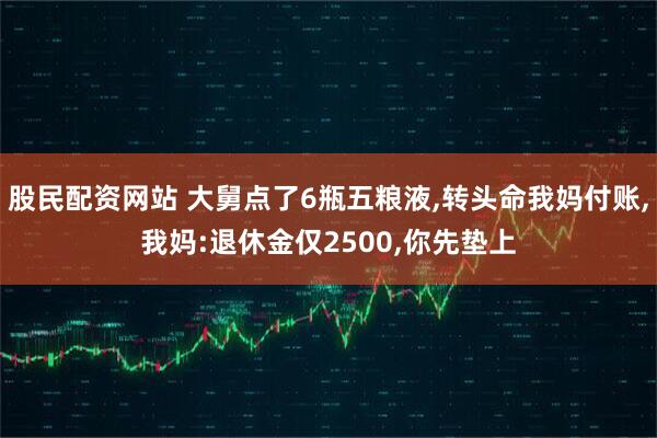 股民配资网站 大舅点了6瓶五粮液,转头命我妈付账,我妈:退休金仅2500,你先垫上