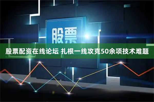 股票配资在线论坛 扎根一线攻克50余项技术难题