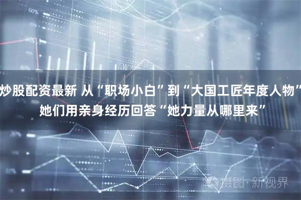 炒股配资最新 从“职场小白”到“大国工匠年度人物” 她们用亲身经历回答“她力量从哪里来”