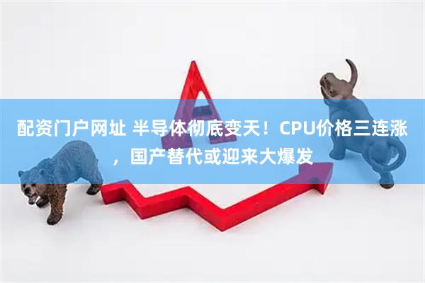 配资门户网址 半导体彻底变天！CPU价格三连涨，国产替代或迎来大爆发